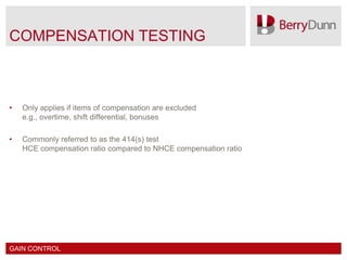 COMPENSATION TESTING



•   Only applies if items of compensation are excluded
    e.g., overtime, shift differential, bonuses

•   Commonly referred to as the 414(s) test
    HCE compensation ratio compared to NHCE compensation ratio




GAIN CONTROL
 