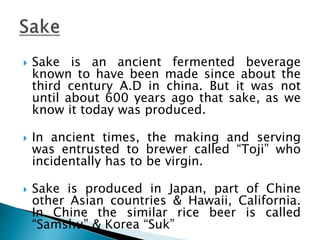  Sake is an ancient fermented beverage
known to have been made since about the
third century A.D in china. But it was not
until about 600 years ago that sake, as we
know it today was produced.
 In ancient times, the making and serving
was entrusted to brewer called “Toji” who
incidentally has to be virgin.
 Sake is produced in Japan, part of Chine
other Asian countries & Hawaii, California.
In Chine the similar rice beer is called
“Samshu” & Korea “Suk”
 