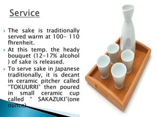  The sake is traditionally
served warm at 100- 110
fhrenheit.
 At this temp. the heady
bouquet (12-17% alcohol
) of sake is released.
 To serve sake in Japanese
traditionally, it is decant
in ceramic pitcher called
“TOKUURRI” then poured
in small ceramic cup
called “ SAKAZUKI”(one
ounce)
 