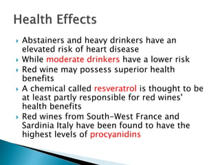  Abstainers and heavy drinkers have an
elevated risk of heart disease
 While moderate drinkers have a lower risk
 Red wine may possess superior health
benefits
 A chemical called resveratrol is thought to be
at least partly responsible for red wines'
health benefits
 Red wines from South-West France and
Sardinia Italy have been found to have the
highest levels of procyanidins
 