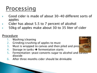  Good cider is made of about 30-40 different sorts of
apples
 Cider has about 5.5 to 7 percent of alcohol
 50kg of apples make about 30 to 35 liter of cider
Procedure
1. Washing/cleaning
2. Grinding/crushing of apples to must
3. Must is wrapped to canvas and then piled and pressed
4. Storage in tanks  fermentation starts
5. Fermentation: yeast converts sugar to alcohol and carbon
dioxide
6. After three months cider should be drinkable
 