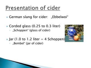  German slang for cider: „Ebbelwoi“
 Corded glass (0.25 to 0.3 liter)
◦ „Schoppen“ (glass of cider)
 Jar (1.0 to 1.2 liter = 4 Schoppen)
◦ „Bembel“ (jar of cider)
 