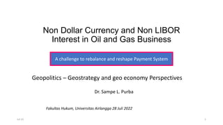 Non Dollar Currency and Non LIBOR
Interest in Oil and Gas Business
Dr. Sampe L. Purba
A challenge to rebalance and reshape Payment System
Geopolitics – Geostrategy and geo economy Perspectives
Jul-22 1
Fakultas Hukum, Universitas Airlangga 28 Juli 2022
 