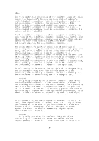 mind.

One very profitable engagement of our putative intra-objective
reality in humankind's history has been that of science's
methodological naturalism, which is epistemically dualistic
but ontologically monistic (for argument's sake). This
devolves into scientism and positivism, however, whenever an
intra-objective approach gets over-emphasized vis a vis a
philosophical naturalism, which is ontologically monistic ( a
priori and ideologically) .

Another profitable engagement of intra-objective reality has
been that of those Eastern tradition schools that nurture both
dialectical and analogical imaginations and therefore embrace
prominent devotional elements (with ipso facto inter-
subjective aspects, for all practical purposes).

The intra-objective identity experience of some type of
underlying oneness may, in part and in various ways, play some
role, too, in what Maritain as per Arraj discussed in such
phenomenal experiences as could be associated with
philosophical contemplation (thru concepts) and the intuition
of being, natural mysticism (w/o concepts) or mysticism of the
self, metaphysical insight (such as via Zen), all distinct
from mystical contemplation in that the latter is illuminated,
theological, personal and kataphatic while the former is
unilluminated, existential, impersonal and apophatic.

In our theologies of nature, the insights of intraobjectivity
and intersubjectivity have been blended creatively and
poetically into various panentheisms (my own is called pan-
semio-entheism to emphasize my semiotic perspective).

    quote:
    Originally posted by Phil: Indeed, there's little about
intra-objective spirituality that seems naturally suited to
the ordinary functioning of our consciousness, and I wonder if
it's not a seeking after an experience that is not good for
us. It's certainly difficult to earnestly pursue this kind of
spirituality alongside the other approaches you mention, as it
seems to have the effect of undercutting them in some ways.



To elaborate a solely intra-objective spirituality would, at
best, seem impoverished, at worst, lead to a litany of (even
perilous?!) maladies such as you inventoried vis a vis the
shadow side of a misappropriated intra-objective moment
(premature kundalini arousal/awakening, psychological
imbalances, disaffectivity).

    quote:
    Originally posted by Phil:We've already noted the
possibility of a certain anti-intellectualism and the
discouragement of (dualistic) intersubjective spirituality.



                              10
 