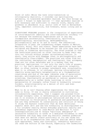 Point of info: While the term inter-subjective is
ontologically dualistic, I consider our spirituality,
optimally, to transcend epistemic dualism. But this brings up
a point I forgot to make earlier --- that epistemic dualism is
both necessary and sufficient to realize truth, beauty and
goodness in abundance (e.g. erotic love of God in Bernardian
love, imperfect contrition, Old Covenant, moral living and so
on).

SIGNIFICANT PROBLEMS present in the integration of experiences
of intra-objective identity and inter-subjective intimacy ---
not because the essential experiences are in any way
incompatible existentially, theologically, spiritually,
psychologically, axiologically, developmentally,
philosophically and so on and so forth. The theoretical
integration is past the rudimentary stages thanks to Merton,
Maritain, Arraj, Phil and others. These experiences have been
validated and deserve to be honored for the role they have and
can play in formative spirituality. The chief problem is that
the associated practices so often continue to make their way
into our culture without proper re-contextualization. In
short, they arrive with baggage (that is philosophically and
theologically flea-ridden). The practices are often fine but
the conclusions (metaphysical and theological) that accompany
them are too often heterodox and in a manner that has
practical implications --- not only for one's life of prayer,
but --- for one's emotional health and cognitive integrity.
What is often lacking is proper catechesis and, occasionally,
when it is offered, it is confused. Getting intra-objective
identity wrong manifests kataphatically as a fundamentalist
creationism and God of the gaps (obverse side of materialist
monism), philosophically as an ideological naturalism and
scientism, theologically as pantheism or radical apophaticism,
metaphysically as a rather kooky tautology or silly
manipulation of concepts (often found in nonduality internet
forums), soteriologically as a denial of evil and even
suffering and so on.

What to do or not? Chasing after experiences for their own
sake is folly. If one is really interested in cultivating
intraobjective experience, then I suggest one proceed first
through concepts like: 1) methodological naturalism and why we
use it in science 2) philosophical naturalism and why it is
anti-thetical to Christianity 3) pantheism and panentheism and
how are they different 4) connaturality and intuition of being
5) study the Eastern traditions that do have devotional
aspects (most do!) and see how nonduality is distinguished vis
a vis ultimate reality versus everyday practical reality and
phenomenal experience 6) read Merton and Maritain 7) visit
innerexplorations.com 8) Google "spiritual emergency" 9)
reconceive nonduality in terms of a mediated thirdness or even
fourthness and stay away from any monistic oneness gibberish
that does not define itself positively on its own terms but
more so as an argumentative over against dualism (which makes
such approaches, sadly and ironically, inherently dualistic)
10) read the Doctors of the Church, especially the Carmelites
                              11
 