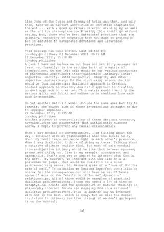 like John of the Cross and Teresa of Avila and then, and only
then, take up an Eastern asceticism or Christian adaptations
thereof --- with a good spiritual director standing by as well
as the url to: shalomplace.com Finally, this should go without
saying, but, those who've best integrated practices that are
quieting, centering or apophatic have not done so instead of
but in addition to kataphatic devotions and liturgical
practices.

This message has been edited. Last edited by:
johnboy.philothea, 23 December 2011 10:35 AM
22 December 2011, 11:18 AM
johnboy.philothea
A task I have set before me but have not yet fully engaged (at
least not formally) is the setting forth of a matrix of
interactions. On the left axis would be our various categories
of phenomenal experience: inter-subjective intimacy, intra-
objective identity, intra-subjective integrity and inter-
objective indeterminacy. On the right axis, across the top
would be four categories: dualistic approach to Creator,
nondual approach to Creator, dualistic approach to creation,
nondual approach to creation. This matrix would identify the
various gifts and fruits and values to be realized from each
such interaction.

On yet another matrix I would include the same axes but try to
identify the shadow side of those interactions as might be due
to improper emphases.
22 December 2011, 11:35 AM
johnboy.philothea
Another attempt at concretization of these abstract concepts,
oversimplified and exaggerated (but sufficiently nuanced
above, I hope, to prevent any facile caricatures):

When I say nondual or contemplative, I am talking about the
way I interact with my granddaughter when she knocks on my
door. My heart leaps and we delight in each other’s presence.
When I say dualistic, I think of doing my taxes. Talking about
a putative ultimate reality (God, for most of us)a nondual
inter-subjective intimacy would be like that between spouses,
parent and child, or, like in my example, grandparent and
grandchild. That’s one way we aspire to interact with God in
the West. If, however, we interact with God like He’s a
policeman or judge, that would be dualistic in a moral
problem-solving sense. St. Bernard spoke of a “love of God for
sake of self.” In catechism we learned imperfect contrition or
sorrow for the consequences our sins have on us. CS Lewis
spoke of eros or the “what’s in it for me” dynamic of
relationships. All of those would be examples of practical
dualistic problem-solving. Those who spend a lot of time on
metaphysical proofs and the apologetics of natural theology in
philosophy internet forums are engaging God in a rational
dualistic problem-solving. This is another way we interact
with God in the West, which is okay, but we miss the deeper
invitation to intimacy (unitive living) if we don’t go beyond
it to the nondual.

                              12
 