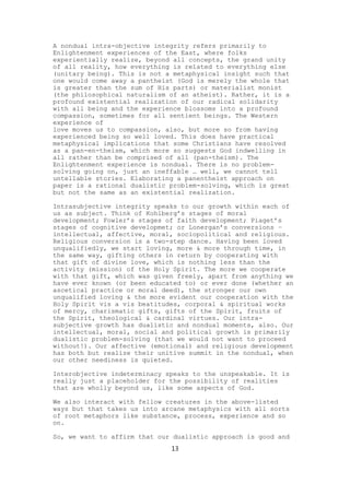 A nondual intra-objective integrity refers primarily to
Enlightenment experiences of the East, where folks
experientially realize, beyond all concepts, the grand unity
of all reality, how everything is related to everything else
(unitary being). This is not a metaphysical insight such that
one would come away a pantheist (God is merely the whole that
is greater than the sum of His parts) or materialist monist
(the philosophical naturalism of an atheist). Rather, it is a
profound existential realization of our radical solidarity
with all being and the experience blossoms into a profound
compassion, sometimes for all sentient beings. The Western
experience of
love moves us to compassion, also, but more so from having
experienced being so well loved. This does have practical
metaphysical implications that some Christians have resolved
as a pan-en-theism, which more so suggests God indwelling in
all rather than be comprised of all (pan-theism). The
Enlightenment experience is nondual. There is no problem-
solving going on, just an ineffable … well, we cannot tell
untellable stories. Elaborating a panentheist approach on
paper is a rational dualistic problem-solving, which is great
but not the same as an existential realization.

Intrasubjective integrity speaks to our growth within each of
us as subject. Think of Kohlberg’s stages of moral
development; Fowler’s stages of faith development; Piaget’s
stages of cognitive developmet; or Lonergan’s conversions –
intellectual, affective, moral, sociopolitical and religious.
Religious conversion is a two-step dance. Having been loved
unqualifiedly, we start loving, more & more through time, in
the same way, gifting others in return by cooperating with
that gift of divine love, which is nothing less than the
activity (mission) of the Holy Spirit. The more we cooperate
with that gift, which was given freely, apart from anything we
have ever known (or been educated to) or ever done (whether an
ascetical practice or moral deed), the stronger our own
unqualified loving & the more evident our cooperation with the
Holy Spirit vis a vis beatitudes, corporal & spiritual works
of mercy, charismatic gifts, gifts of the Spirit, fruits of
the Spirit, theological & cardinal virtues. Our intra-
subjective growth has dualistic and nondual moments, also. Our
intellectual, moral, social and political growth is primarily
dualistic problem-solving (that we would not want to proceed
without!). Our affective (emotional) and religious development
has both but realize their unitive summit in the nondual, when
our other neediness is quieted.

Interobjective indeterminacy speaks to the unspeakable. It is
really just a placeholder for the possibility of realities
that are wholly beyond us, like some aspects of God.

We also interact with fellow creatures in the above-listed
ways but that takes us into arcane metaphysics with all sorts
of root metaphors like substance, process, experience and so
on.

So, we want to affirm that our dualistic approach is good and
                              13
 
