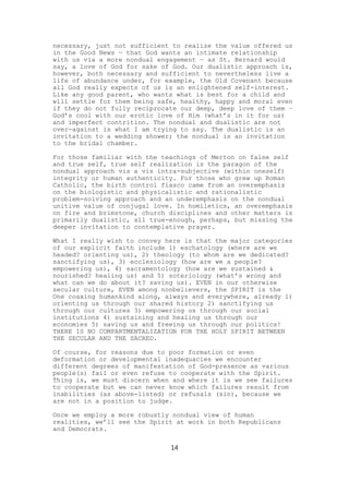 necessary, just not sufficient to realize the value offered us
in the Good News — that God wants an intimate relationship
with us via a more nondual engagement — as St. Bernard would
say, a love of God for sake of God. Our dualistic approach is,
however, both necessary and sufficient to nevertheless live a
life of abundance under, for example, the Old Covenant because
all God really expects of us is an enlightened self-interest.
Like any good parent, who wants what is best for a child and
will settle for them being safe, healthy, happy and moral even
if they do not fully reciprocate our deep, deep love of them –
God’s cool with our erotic love of Him (what’s in it for us)
and imperfect contrition. The nondual and dualistic are not
over-against is what I am trying to say. The dualistic is an
invitation to a wedding shower; the nondual is an invitation
to the bridal chamber.

For those familiar with the teachings of Merton on false self
and true self, true self realization is the paragon of the
nondual approach vis a vis intra-subjective (within oneself)
integrity or human authenticity. For those who grew up Roman
Catholic, the birth control fiasco came from an overemphasis
on the biologistic and physicalistic and rationalistic
problem-solving approach and an underemphasis on the nondual
unitive value of conjugal love. In homiletics, an overemphasis
on fire and brimstone, church disciplines and other matters is
primarily dualistic, all true-enough, perhaps, but missing the
deeper invitation to contemplative prayer.

What I really wish to convey here is that the major categories
of our explicit faith include 1) eschatology (where are we
headed? orienting us), 2) theology (to whom are we dedicated?
sanctifying us), 3) ecclesiology (how are we a people?
empowering us), 4) sacramentology (how are we sustained &
nourished? healing us) and 5) soteriology (what’s wrong and
what can we do about it? saving us). EVEN in our otherwise
secular culture, EVEN among nonbelievers, the SPIRIT is the
One coaxing humankind along, always and everywhere, already 1)
orienting us through our shared history 2) sanctifying us
through our cultures 3) empowering us through our social
institutions 4) sustaining and healing us through our
economies 5) saving us and freeing us through our politics!
THERE IS NO COMPARTMENTALIZATION FOR THE HOLY SPIRIT BETWEEN
THE SECULAR AND THE SACRED.

Of course, for reasons due to poor formation or even
deformation or developmental inadequacies we encounter
different degrees of manifestation of God-presence as various
people(s) fail or even refuse to cooperate with the Spirit.
Thing is, we must discern when and where it is we see failures
to cooperate but we can never know which failures result from
inabilities (as above-listed) or refusals (sin), because we
are not in a position to judge.

Once we employ a more robustly nondual view of human
realities, we’ll see the Spirit at work in both Republicans
and Democrats.

                              14
 