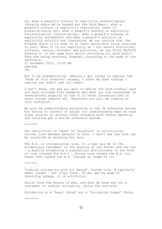 So, when a people’s history is explicitly eschatological
(knowing where we’re headed per the Good News), when a
people’s culture is explicitly theological (even if
pluralistically so), when a people’s society is explicitly
ecclesiological (church-going), when a people’s economy is
explicitly sacramental and when a people’s politics is
explicitly salvific and liberating, we can rejoice that the
Kingdom which is to come is at least being more fully realized
in part. When it is not explicitly so — but merely historical,
cultural, social, economic and political, we can STILL REJOICE
knowing it is the same Holy Spirit providing all good gifts!
They are being received, however, according to the mode of the
receivers.
23 December 2011, 12:05 AM
pop-pop
JB,

Not to be argumentative. (Really.) But rather to express the
‘mode of this receiver’ anyway, I offer my dibs (though I
realize you didn't ask for them):

I don’t know… the way you want to define the term nondual (and
you have included fine examples per what you are intending) is
nevertheless atypical of how it is often conceptualized in
other forums (beyond SP). Therefore you will be leading us
into confusion.

We will be understanding everything in the JB reference system
but having to convert or adjust our understanding when we read
other sources or discuss these concepts with others speaking
and thinking per a non-JB reference system.

*******

The restriction of ‘dual’ to ‘putative’ is artificially
narrow. Love between persons is dual. I don’t see how love can
be conceived as anything but dual.

The H.S. is interpersonal love. In a real way He is the
evidentiary testament of the duality of the Father and the Son
– a duality evidencing a substantial distinctness in the form
of love (termed the H.S.) … Divine Love termed the H.S. not
human love termed the H.S. (though an image of it).

*******
.
“radical solidarity with all being”. Sounds nice. A typically
sweet jargon – but cloys (imo). To me, per my mode of
receiving anyway, it is artificial.

Christ knew the hearts of men, and what He knew was not a
testament to radical solidarity. Quite the contrary.

Solidarity is a ‘heart thing’ not a ‘biological human’ thing.

********

                              15
 