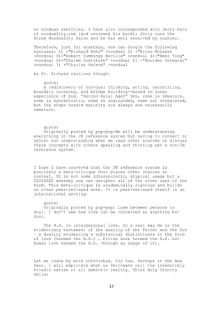 on nondual realities. I have also corresponded with Jerry Katz
of nonduality.com (and reviewed his book); Jerry runs the
forum Nonduality Salon and he has well received my nuances.

Therefore, just for starters, one can Google the following
syntaxes: 1) +"Richard Rohr" +nondual 2) +"Brian McLaren
+nondual 3)+"Robert Cummings Neville" +nondual 4)+"Amos Yong"
+nondual 5)+"Shalem Institute" +nondual 6) +"Boulder Integral"
+nondual 7) +"Charles Peirce" +nondual

As Fr. Richard cautions though:

    quote:
    A rediscovery of non-dual thinking, acting, reconciling,
boundary crossing, and bridge building--based on inner
experience of God. “Second Axial Age?” Yes, some is immature,
some is syncretistic, some is ungrounded, some not integrated,
but the steps toward maturity are always and necessarily
immature.



    quote:
    Originally posted by pop-pop:We will be understanding
everything in the JB reference system but having to convert or
adjust our understanding when we read other sources or discuss
these concepts with others speaking and thinking per a non-JB
reference system.



I hope I have conveyed that the JB reference system is
precisely a meta-critique that places other sources in
context. It is not some idiosyncratic, atypical usage but a
GLOSSARY whereby one can decipher all of the other uses of the
term. This meta-critique is academically rigorous and builds
on other peer-reviewed work. It is peer-reviewed itself in an
international setting.

    quote:
    Originally posted by pop-pop: Love between persons is
dual. I don’t see how love can be conceived as anything but
dual.

    The H.S. is interpersonal love. In a real way He is the
evidentiary testament of the duality of the Father and the Son
– a duality evidencing a substantial distinctness in the form
of love (termed the H.S.) … Divine Love termed the H.S. not
human love termed the H.S. (though an image of it).



Let me leave my work unfinished, for now. Perhaps in the New
Year, I will explicate what us Peirceans call the irreducibly
triadic nature of all semiotic reality. Think Holy Trinity
Smiler

                              17
 