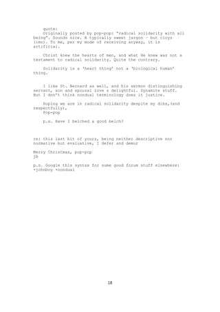 quote:
    Originally posted by pop-pop: “radical solidarity with all
being”. Sounds nice. A typically sweet jargon – but cloys
(imo). To me, per my mode of receiving anyway, it is
artificial.

    Christ knew the hearts of men, and what He knew was not a
testament to radical solidarity. Quite the contrary.

    Solidarity is a ‘heart thing’ not a ‘biological human’
thing.


    I like St. Bernard as well, and his sermon distinguishing
servant, son and spousal love s delightful. Dynamite stuff.
But I don’t think nondual terminology does it justice.

    Hoping we are in radical solidarity despite my dibs,(and
respectfully),
    Pop-pop

    p.s. Have I belched a good belch?



re: this last bit of yours, being neither descriptive nor
normative but evaluative, I defer and demur

Merry Christmas, pop-pop
jb

p.s. Google this syntax for some good forum stuff elsewhere:
+johnboy +nondual




                              18
 