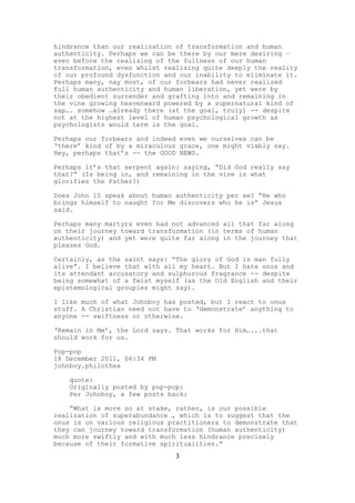 hindrance than our realization of transformation and human
authenticity. Perhaps we can be there by our mere desiring –
even before the realizing of the fullness of our human
transformation, even whilst realizing quite deeply the reality
of our profound dysfunction and our inability to eliminate it.
Perhaps many, nay most, of our forbears had never realized
full human authenticity and human liberation, yet were by
their obedient surrender and grafting into and remaining in
the vine growing heavenward powered by a supernatural kind of
sap…. somehow …already there (at the goal, truly) -- despite
not at the highest level of human psychological growth as
psychologists would term is the goal.

Perhaps our forbears and indeed even we ourselves can be
‘there’ kind of by a miraculous grace, one might viably say.
Hey, perhaps that’s -- the GOOD NEWS.

Perhaps it’s that serpent again: saying, “Did God really say
that?” (Is being in, and remaining in the vine is what
glorifies the Father?)

Does John 15 speak about human authenticity per se? “He who
brings himself to naught for Me discovers who he is” Jesus
said.

Perhaps many martyrs even had not advanced all that far along
on their journey toward transformation (in terms of human
authenticity) and yet were quite far along in the journey that
pleases God.

Certainly, as the saint says: “The glory of God is man fully
alive”. I believe that with all my heart. But I hate onus and
its attendant accusatory and sulphurous fragrance -- despite
being somewhat of a feist myself (as the Old English and their
epistemological groupies might say).

I like much of what Johnboy has posted, but I react to onus
stuff. A Christian need not have to ‘demonstrate’ anything to
anyone -- swiftness or otherwise.

‘Remain in Me’, the Lord says. That works for Him…...that
should work for us.

Pop-pop
18 December 2011, 06:34 PM
johnboy.philothea

    quote:
    Originally posted by pop-pop:
    Per Johnboy, a few posts back:

    “What is more so at stake, rather, is our possible
realization of superabundance , which is to suggest that the
onus is on various religious practitioners to demonstrate that
they can journey toward transformation (human authenticity)
much more swiftly and with much less hindrance precisely
because of their formative spiritualities.”
                               3
 