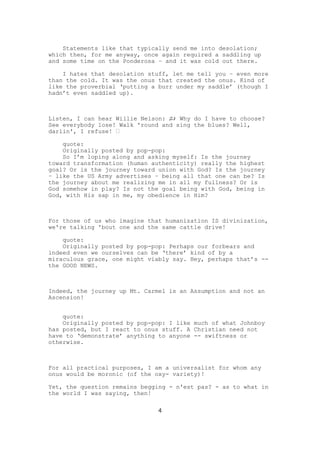 Statements like that typically send me into desolation;
which then, for me anyway, once again required a saddling up
and some time on the Ponderosa – and it was cold out there.

    I hates that desolation stuff, let me tell you – even more
than the cold. It was the onus that created the onus. Kind of
like the proverbial ‘putting a burr under my saddle’ (though I
hadn’t even saddled up).



Listen, I can hear Willie Nelson: ♫♪ Why do I have to choose?
See everybody lose! Walk 'round and sing the blues? Well,
darlin', I refuse! ♬

    quote:
    Originally posted by pop-pop:
    So I’m loping along and asking myself: Is the journey
toward transformation (human authenticity) really the highest
goal? Or is the journey toward union with God? Is the journey
– like the US Army advertises – being all that one can be? Is
the journey about me realizing me in all my fullness? Or is
God somehow in play? Is not the goal being with God, being in
God, with His sap in me, my obedience in Him?



For those of us who imagine that humanization IS divinization,
we're talking 'bout one and the same cattle drive!

    quote:
    Originally posted by pop-pop: Perhaps our forbears and
indeed even we ourselves can be ‘there’ kind of by a
miraculous grace, one might viably say. Hey, perhaps that’s --
the GOOD NEWS.



Indeed, the journey up Mt. Carmel is an Assumption and not an
Ascension!


    quote:
    Originally posted by pop-pop: I like much of what Johnboy
has posted, but I react to onus stuff. A Christian need not
have to ‘demonstrate’ anything to anyone -- swiftness or
otherwise.



For all practical purposes, I am a universalist for whom any
onus would be moronic (of the oxy- variety)!

Yet, the question remains begging - n'est pas? - as to what in
the world I was saying, then!

                               4
 