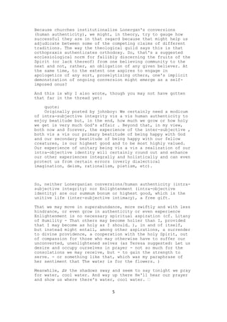 Because churches institutionalize Lonergan's conversions
(human authenticity), we might, in theory, try to gauge how
successful they are in that regard because that might help us
adjudicate between some of the competing claims of different
traditions. The way the theological guild says this is that
orthopraxis authenticates orthodoxy. So, that's a suggested
ecclesiological norm for fallibly discerning the fruits of the
Spirit (or lack thereof) from one believing community to the
next and not, rather, an obligation of any given believer. At
the same time, to the extent one aspires to engage in
apologetics of any sort, proselytizing others, one's implicit
demonstration of ongoing conversion might emerge as a self-
imposed onus?

And this is why I also wrote, though you may not have gotten
that far in the thread yet:

    quote:
    Originally posted by johnboy: We certainly need a modicum
of intra-subjective integrity vis a vis human authenticity to
enjoy beatitude but, in the end, how much we grow or how holy
we get is very much God's affair . Beyond that, in my view,
both now and forever, the experience of the inter-subjective ,
both vis a vis our primary beatitude of being happy with God
and our secondary beatitude of being happy with our fellow
creatures, is our highest good and to be most highly valued.
Our experience of unitary being vis a vis a realization of our
intra-objective identity will certainly round out and enhance
our other experiences integrally and holistically and can even
protect us from certain errors (overly dialectical
imagination, deism, rationalism, pietism, etc).



So, neither Lonerganian conversions/human authenticity (intra-
subjective integrity) nor Enlightenment (intra-objective
identity) are our summum bonum or highest good, which is the
unitive life (inter-subjective intimacy), a free gift.

That we may move in superabundance, more swiftly and with less
hindrance, or even grow in authenticity or even experience
Enlightenment is no necessary spiritual aspiration (cf. Litany
of Humility - That others may become holier than I, provided
that I may become as holy as I should… ), in and of itself,
but instead might entail, among other aspirations, a surrender
to divine providence, a cooperation with the holy Spirit, out
of compassion for those who may otherwise have to suffer our
unconverted, unenlightened selves (as Teresa suggested: Let us
desire and occupy ourselves in prayer - not so much for the
consolations we may receive, but - to gain the strength to
serve. - or something like that, which was my paraphrase of
her sentiment that The water is for the flowers. )

Meanwhile, ♫♪ the shadows sway and seem to say tonight we pray
for water, cool water. And way up there He'll hear our prayer
and show us where there's water, cool water. ♬

                               5
 