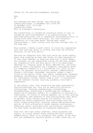 Thanks for the spirited engagement, pop-pop.

pax,
jb

This message has been edited. Last edited by:
johnboy.philothea, 19 December 2011 12:40 PM
19 December 2011, 12:52 AM
johnboy.philothea
More on Lonergan's Conversions

The authenticity is reached by conversion which in turn is
reached by self-transcendence in an ongoing process. As
mentioned previously, one is responding (transcending self) to
having first been loved (divinely). So, this religious
conversion is a two-step dance. Having been loved
unqualifiedly, I start loving, more and more through time, in
the same way.

Thus gifted, I begin to gift others in return by cooperating
with that gifting, which is nothing less than the activity
(mission) of the Holy Spirit.

The more we cooperate with that gift which was given freely,
apart from anything we have ever known (or been educated to)
or ever done (whether an ascetical practice or moral deed),
the stronger our own unqualified loving and the more evident
our cooperation with the Holy Spirit vis a vis beatitudes
(Matthew 5), corporal works of mercy (Matthew 25), spiritual
works of mercy (throughout the 4 Gospels), charismatic gifts
for community (Romans 12 & 1 Corinthians 12), gifts of the
Spirit for personal sanctification (wisdom, understanding,
counsel, fortitude, knowledge, reverence, wonder & awe),
fruits of the Spirit (love, joy, peace, forbearance, kindness,
goodness, faithfulness, gentleness & self-control -Galatians
5), theological virtues (faith, hope & love - 1 Corinthians
13) and cardinal virtues (justice, prudence, fortitude &
temperance).

To the extent, then, that conversion has been successfully
institutionalized (not only via an explicitly Christian
anthropology, theology, pneumatology, ecclesiology,
sacramentology, soteriology & eschatology but anywhere, in
anyone and in whatever manner) in a community or realized in
individuals, of course to varying degrees, all of this gifting
will manifest (the greatest of such gifting being love, which
is patient, kind, neither envious nor boastful nor self-
seeking nor easily angered but rejoicing always with the
truth, always protecting, trusting, hoping and persevering).
And all of this gifting will foster ongoing intellectual,
affective, moral, socio-political and religious conversions
via what Gelpi called grace as transmuted experience.

From this less than causal observer, these processes are
rather, in a word, messy! These conversions don't present
symmetrically, which is to recognize that growth in one area
will not necessarily indicate growth in other areas but, at
                               6
 