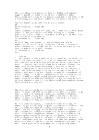 the same time, will generally tend to foster and mutually
support growth in other areas of one's spiritual life.
Charismatic gifts tend to be spread among different members of
a community, not all being gifted to one person and so on.

May the Spirit abide with you in great shalom!
jb
19 December 2011, 01:36 PM
Brad
Congratulations on your new site, Phil. Make that a “non-dual”
congrats. And you should know that Johnboy is a superb
publicist. I don't know if this thread is a part of that, but
just wanted to make mention.
19 December 2011, 02:40 PM
Phil
Hi Brad. Yes, the forums in this category are now an
extension, of sorts, of philothea.net. JB has a subdomain
worth checking out. I hope you will drop in here and on the
blog to gift us with your insights.
19 December 2011, 02:56 PM
Phil

    quote:
    We certainly need a modicum of intra-subjective integrity
vis a vis human authenticity to enjoy beatitude but, in the
end, how much we grow or how holy we get is very much God's
affair . Beyond that, in my view, both now and forever, the
experience of the inter-subjective , both vis a vis our
primary beatitude of being happy with God and our secondary
beatitude of being happy with our fellow creatures, is our
highest good and to be most highly valued. Our experience of
unitary being vis a vis a realization of our intra-objective
identity will certainly round out and enhance our other
experiences integrally and holistically and can even protect
us from certain errors (overly dialectical imagination, deism,
rationalism, pietism, etc).



JB, that was certainly worth repeating, and I completely
agree. I would add that intra-subjective integrity seems to go
hand-in-hand with intersubjective spirituality/mysticism --
that you can't really have one without the other. So many
times it seems that intra-subjective work enables a deeper
relationship with God, and vice versa.

Re. the intra-objective, I still have mixed feelings. It
might, as you noted, help to guard against certain errors, but
it also opens the door to others, especially if it is
emphasized too strongly. We've already noted the possibility
of a certain anti-intellectualism and the discouragement of
(dualistic) intersubjective spirituality. It can even bring
psychological damage if the Ego is denigrated, and it can
surely negate the value of kataphatic approaches as means for
a real encounter with God. So while the isms you mention above
along with others like moralism and dogmatism have been and
still are a problem in "the West" with its strong inter-
                               7
 