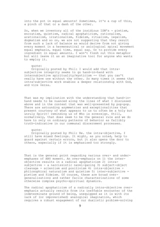 into the pot in equal amounts! Sometimes, it's a cup of this,
a pinch of that or a dash of the other.

So, when we inventory all of the insidious ISM's - pietism,
encratism, quietism, radical apophaticism, rationalism,
arationalism, irrationalism, fideism, ritualism, legalism,
dogmatism and so on, we are not suggesting that they result
from such a lack of balance as would derive from not giving
every moment in a hermeneutical or axiological spiral movement
equal emphasis, equal time, equal say. Or to provide every
ingredient in equal amounts. I won't flesh out this metaphor
but will leave it as an imaginative tool for anyone who wants
to employ it.

    quote:
    Originally posted by Phil: I would add that intra-
subjective integrity seems to go hand-in-hand with
intersubjective spirituality/mysticism -- that you can't
really have one without the other. So many times it seems that
intra-subjective work enables a deeper relationship with God,
and vice versa.



That was my implication with the understanding that hand-in-
hand needs to be nuanced along the lines of what I discussed
above and in the context that was well-presented by pop-pop.
There are astounding asymmetries and exceptionalities that
present courtesy of what appears to us to often be a holy but
unruly Spirit! reminding us of Who is sovereign. Still,
normatively, that does seem to be the general rule and we do
have to rely on ordinary patterns of behavior as fallibly
truth-indicative in our communal discernment processes.

    quote:
    Originally posted by Phil: Re. the intra-objective, I
still have mixed feelings. It might, as you noted, help to
guard against certain errors, but it also opens the door to
others, especially if it is emphasized too strongly.



That is the general point regarding various over- and under-
emphases of ANY moment. An over-emphasis on 1) the inter-
objective results in a radical apophaticism 2) intra-
subjective - a narcissistic navel-gazing 3) subject-object
cleavage - scientism and positivism 4) intra-objective -
philosophical naturalism and quietism 5) inter-subjective -
pietism and fideism. Of course, these are broad over-
generalizations and rather facile characterizations of some
otherwise complex psycho-spiritual dynamics.

The radical apophaticism of a radically intra-objective over-
emphasis actually results from its ineffable encounter of the
indeterminate ground of being, unequipped as it is with its
lack of (or impoverished) analogical imagination, which
requires a robust engagement of our dualistic problem-solving
                               9
 