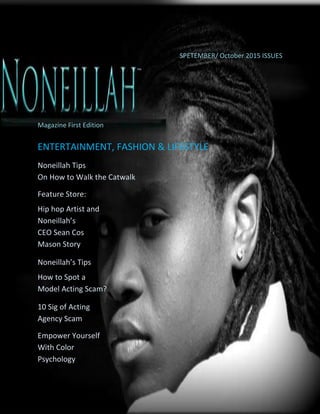 © 2015 Noneillah ™ Entertainment, Fashion and Lifestyle
SPETEMBER/ October 2015 ISSUES
™
Magazine First Edition
ENTERTAINMENT, FASHION & LIFESTYLE
Noneillah Tips
On How to Walk the Catwalk
Feature Store:
Hip hop Artist and
Noneillah’s
CEO Sean Cos
Mason Story
Noneillah’s Tips
How to Spot a
Model Acting Scam?
10 Sig of Acting
Agency Scam
Empower Yourself
With Color
Psychology
 