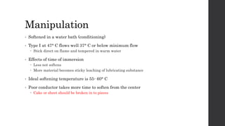 Manipulation
• Softened in a water bath (conditioning)
• Type I at 47° C flows well 37° C or below minimum flow
 Stick direct on flame and tempered in warm water
• Effects of time of immersion
 Less not softens
 More material becomes sticky leaching of lubricating substance
• Ideal softening temperature is 55- 60° C
• Poor conductor takes more time to soften from the center
 Cake or sheet should be broken in to pieces
 
