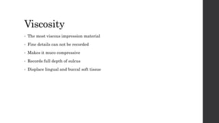 Viscosity
• The most viscous impression material
• Fine details can not be recorded
• Makes it muco compressive
• Records full depth of sulcus
• Displace lingual and buccal soft tissue
 