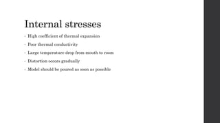 Internal stresses
• High coefficient of thermal expansion
• Poor thermal conductivity
• Large temperature drop from mouth to room
• Distortion occors gradually
• Model should be poured as soon as possible
 