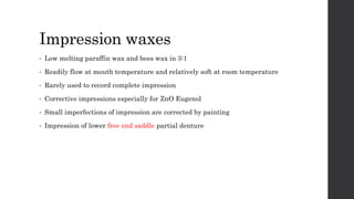 Impression waxes
• Low melting paraffin wax and bees wax in 3:1
• Readily flow at mouth temperature and relatively soft at room temperature
• Rarely used to record complete impression
• Corrective impressions especially for ZnO Eugenol
• Small imperfections of impression are corrected by painting
• Impression of lower free end saddle partial denture
 