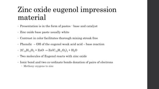 Zinc oxide eugenol impression
material
• Presentation is in the form of pastes - base and catalyst
• Zinc oxide base paste usually white
• Contrast in color facilitates thorough mixing streak free
• Phenolic – OH of the eugenol weak acid acid – base reaction
• 2C10H12O2 + ZnO → Zn(C10H11O2)2 + H2O
• Two molecules of Eugenol reacts with zinc oxide
• Ionic bond and two co-ordinate bonds donation of pairs of electrons
 Methoxy oxygens to zinc
 