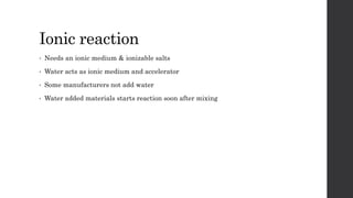 Ionic reaction
• Needs an ionic medium & ionizable salts
• Water acts as ionic medium and accelerator
• Some manufacturers not add water
• Water added materials starts reaction soon after mixing
 