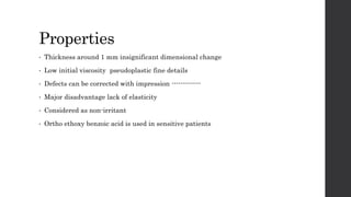 Properties
• Thickness around 1 mm insignificant dimensional change
• Low initial viscosity pseudoplastic fine details
• Defects can be corrected with impression -------------
• Major disadvantage lack of elasticity
• Considered as non-irritant
• Ortho ethoxy benzoic acid is used in sensitive patients
 