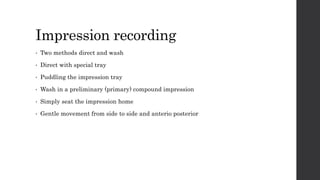 Impression recording
• Two methods direct and wash
• Direct with special tray
• Puddling the impression tray
• Wash in a preliminary (primary) compound impression
• Simply seat the impression home
• Gentle movement from side to side and anterio posterior
 