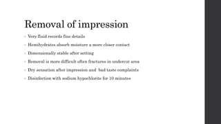 Removal of impression
• Very fluid records fine details
• Hemihydrates absorb moisture a more closer contact
• Dimensionally stable after setting
• Removal is more difficult often fractures in undercut area
• Dry sensation after impression and bad taste complaints
• Disinfection with sodium hypochlorite for 10 minutes
 