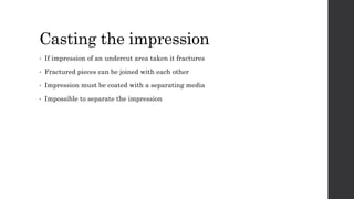 Casting the impression
• If impression of an undercut area taken it fractures
• Fractured pieces can be joined with each other
• Impression must be coated with a separating media
• Impossible to separate the impression
 
