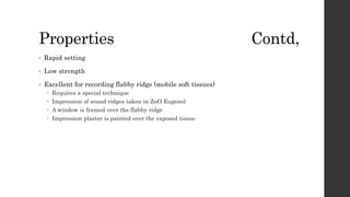 Properties Contd,
• Rapid setting
• Low strength
• Excellent for recording flabby ridge (mobile soft tissues)
 Requires a special technique
 Impression of sound ridges taken in ZnO Eugenol
 A window is framed over the flabby ridge
 Impression plaster is painted over the exposed tissue
 