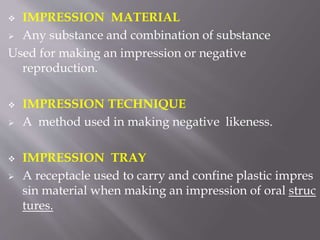  IMPRESSION MATERIAL
 Any substance and combination of substance
Used for making an impression or negative
reproduction.
 IMPRESSION TECHNIQUE
 A method used in making negative likeness.
 IMPRESSION TRAY
 A receptacle used to carry and confine plastic impres
sin material when making an impression of oral struc
tures.
 