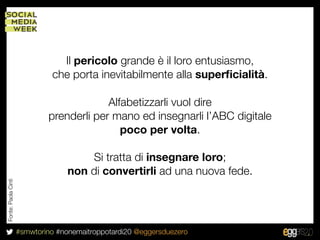 Il pericolo grande è il loro entusiasmo,
                              che porta inevitabilmente alla superﬁcialità.

                                          Alfabetizzarli vuol dire
                             prenderli per mano ed insegnarli l’ABC digitale
                                             poco per volta.

                                       Si tratta di insegnare loro;
                                   non di convertirli ad una nuova fede.
Fonte: Paola Cinti




                     #smwtorino #nonemaitroppotardi20 @eggersduezero
 