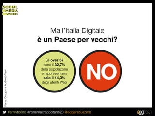 Ma l’Italia Digitale
                                               è un Paese per vecchi?

                                                    Gli over 55



                                                                           NO
                                                  sono il 32,7%
                                                 della popolazione
Fonte: Groupm e Audiweb View




                                                 e rappresentano
                                                  solo il 14,3%
                                                 degli utenti Web




                               #smwtorino #nonemaitroppotardi20 @eggersduezero
 