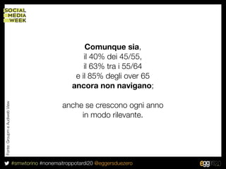 Comunque sia,
                                                          il 40% dei 45/55,
                                                          il 63% tra i 55/64
                                                       e il 85% degli over 65
                                                      ancora non navigano;

                                                  anche se crescono ogni anno
Fonte: Groupm e Audiweb View




                                                       in modo rilevante.




                               #smwtorino #nonemaitroppotardi20 @eggersduezero
 