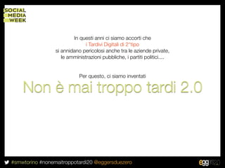 In questi anni ci siamo accorti che
                               i Tardivi Digitali di 2°tipo
                 si annidano pericolosi anche tra le aziende private,
                    le amministrazioni pubbliche, i partiti politici....


                            Per questo, ci siamo inventati

    Non è mai troppo tardi 2.0



#smwtorino #nonemaitroppotardi20 @eggersduezero
 