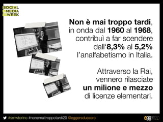 Non è mai troppo tardi,
                                in onda dal 1960 al 1968,
                                   contribuì a far scendere
                                         dall‘8,3% al 5,2%
                                   l’analfabetismo in Italia.

                                             Attraverso la Rai,
                                             vennero rilasciate
                                        un milione e mezzo
                                        di licenze elementari.

#smwtorino #nonemaitroppotardi20 @eggersduezero
 