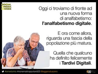 Oggi ci troviamo di fronte ad
                                          una nuova forma
                                          di analfabetismo:
                               l’analfabetismo digitale.

                                           E ora come allora,
                                     riguarda una fascia della
                                     popolazione più matura.

                                         Quella che qualcuno
                                        ha definito felicemente
                                             i Tardivi Digitali.
#smwtorino #nonemaitroppotardi20 @eggersduezero
 