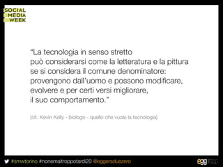 “La tecnologia in senso stretto
       può considerarsi come la letteratura e la pittura
       se si considera il comune denominatore:
       provengono dall’uomo e possono modiﬁcare,
       evolvere e per certi versi migliorare,
       il suo comportamento.”

       [cit. Kevin Kelly - biologo - quello che vuole la tecnologia]




#smwtorino #nonemaitroppotardi20 @eggersduezero
 