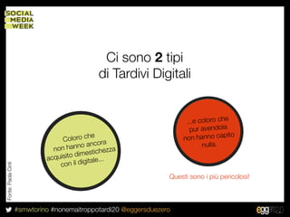 Ci sono 2 tipi
                                              di Tardivi Digitali


                                                                         ...e coloro che
                                                                          pur avendola
                                                                                        ito
                                   C oloro che a                        non hanno cap
                                               or
                                non h anno anc zza                             nulla.
                                                he
                                       dimestic
                              acquisito igitale...
                                  con il d
Fonte: Paola Cinti




                                                                   Questi sono i più pericolosi!



                     #smwtorino #nonemaitroppotardi20 @eggersduezero
 