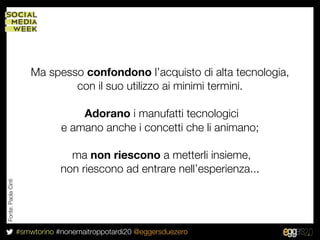 Ma spesso confondono l’acquisto di alta tecnologia,
                                 con il suo utilizzo ai minimi termini.

                                     Adorano i manufatti tecnologici
                                 e amano anche i concetti che li animano;

                                   ma non riescono a metterli insieme,
                                 non riescono ad entrare nell’esperienza...
Fonte: Paola Cinti




                     #smwtorino #nonemaitroppotardi20 @eggersduezero
 