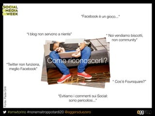 “Facebook è un gioco...”



                               “I blog non servono a niente”                     “ Noi vendiamo biscotti,
                                                                                    non community”




                 “Twitter non funziona,
                                            Come riconoscerli?
                   meglio Facebook”


                                                                                      “ Cos’è Foursquare?”
Fonte: Paola Cinti




                                                   “Evitiamo i commenti sui Social:
                                                          sono pericolosi...”


                     #smwtorino #nonemaitroppotardi20 @eggersduezero
 