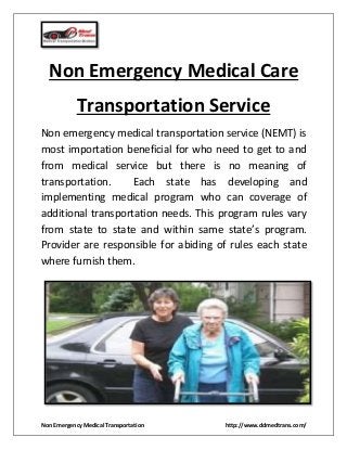Non Emergency Medical Transportation http://www.ddmedtrans.com/
Non Emergency Medical Care
Transportation Service
Non emergency medical transportation service (NEMT) is
most importation beneficial for who need to get to and
from medical service but there is no meaning of
transportation. Each state has developing and
implementing medical program who can coverage of
additional transportation needs. This program rules vary
from state to state and within same state’s program.
Provider are responsible for abiding of rules each state
where furnish them.
 