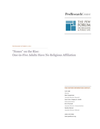 FOR RELEASE OCTOBER 9, 2012




“Nones” on the Rise:
One-in-Five Adults Have No Religious Affiliation




                                       FOR FURTHER INFORMATION CONTACT:

                                       Luis Lugo
                                       Director
                                       Alan Cooperman
                                       Associate Director, Research
                                       Cary Funk, Gregory A. Smith
                                       Senior Researchers
                                       Erin O’Connell
                                       Associate Director, Communications
                                       Sandra Stencel
                                       Associate Director, Editorial


                                       (202) 419-4562
                                       www.pewforum.org
 