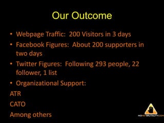Our OutcomeWebpage Traffic:  200 Visitors in 3 daysFacebook Figures:  About 200 supporters in two daysTwitter Figures:  Following 293 people, 22 follower, 1 listOrganizational Support:ATRCATOAmong others