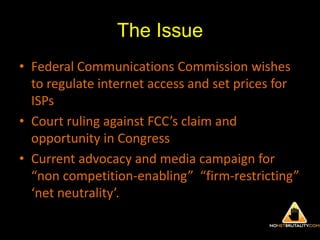 The IssueFederal Communications Commission wishes to regulate internet access and set prices for ISPsCourt ruling against FCC’s claim and opportunity in CongressCurrent advocacy and media campaign for “non competition‐enabling”  “firm‐restricting” ‘net neutrality’. 