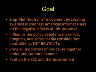 GoalStop ‘Net Neutrality’ movement by creating awareness amongst American internet users on the negative effects of this proposal Influence the policy debate to make FCC, Congress, and social media consider ‘net neutrality’ as NET BRUTALITY.  Bring all supporters of our cause together under one common banner.Petition the FCC and the Government
