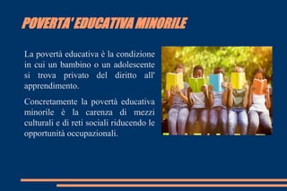 POVERTA' EDUCATIVA MINORILE
La povertà educativa è la condizione
in cui un bambino o un adolescente
si trova privato del diritto all'
apprendimento.
Concretamente la povertà educativa
minorile è la carenza di mezzi
culturali e di reti sociali riducendo le
opportunità occupazionali.
 